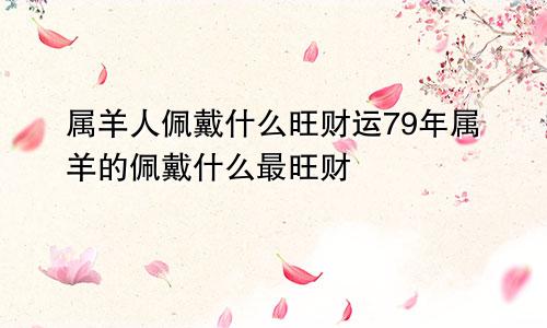 属羊人佩戴什么旺财运79年属羊的佩戴什么最旺财