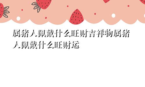 属猪人佩戴什么旺财吉祥物属猪人佩戴什么旺财运