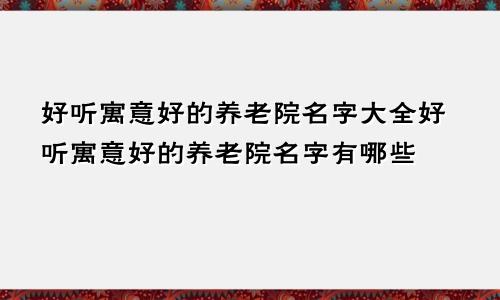 好听寓意好的养老院名字大全好听寓意好的养老院名字有哪些