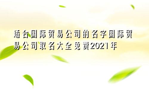 适合国际贸易公司的名字国际贸易公司取名大全免费2021年