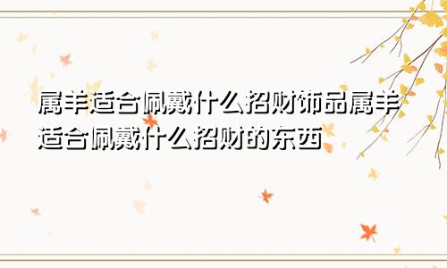 属羊适合佩戴什么招财饰品属羊适合佩戴什么招财的东西