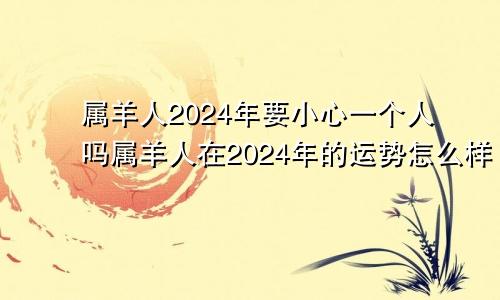 属羊人2024年要小心一个人吗属羊人在2024年的运势怎么样