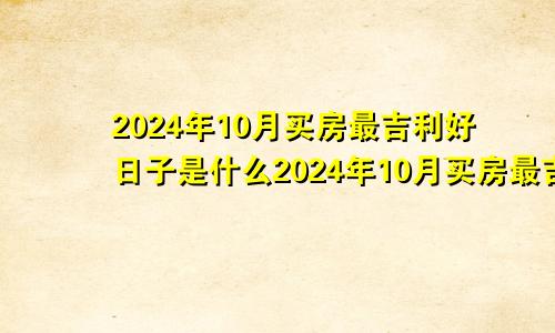 2024年10月买房最吉利好日子是什么2024年10月买房最吉利好日子有哪些