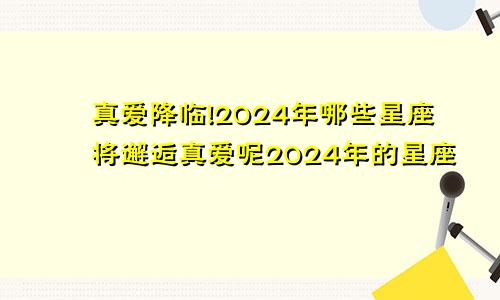 真爱降临!2024年哪些星座将邂逅真爱呢2024年的星座