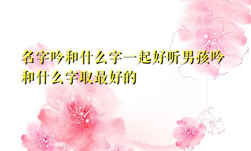 名字吟和什么字一起好听男孩吟和什么字取最好的