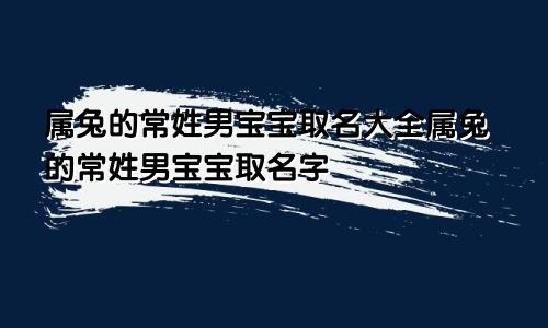 属兔的常姓男宝宝取名大全属兔的常姓男宝宝取名字