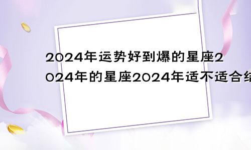 2024年运势好到爆的星座2024年的星座2024年适不适合结婚