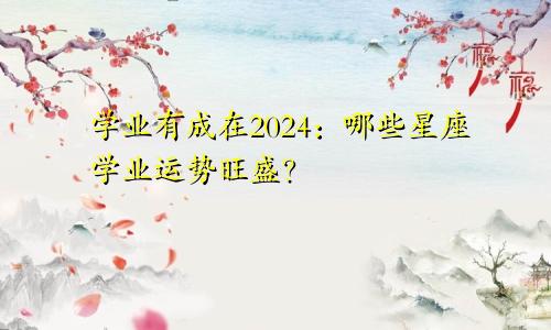 学业有成在2024：哪些星座学业运势旺盛？