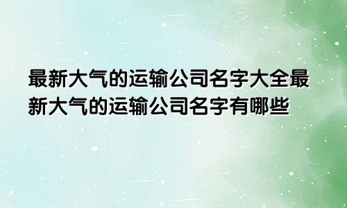 最新大气的运输公司名字大全最新大气的运输公司名字有哪些