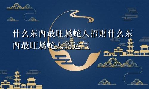 什么东西最旺属蛇人招财什么东西最旺属蛇人的运气