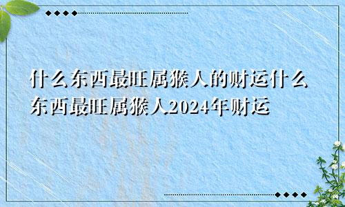 什么东西最旺属猴人的财运什么东西最旺属猴人2024年财运