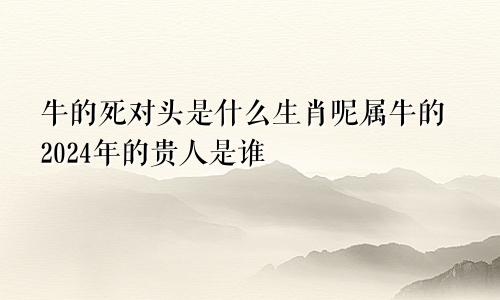 牛的死对头是什么生肖呢属牛的2024年的贵人是谁