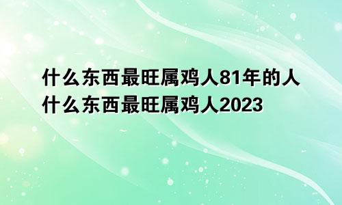 什么东西最旺属鸡人81年的人什么东西最旺属鸡人2023