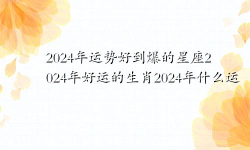 2024年运势好到爆的星座2024年好运的生肖2024年什么运