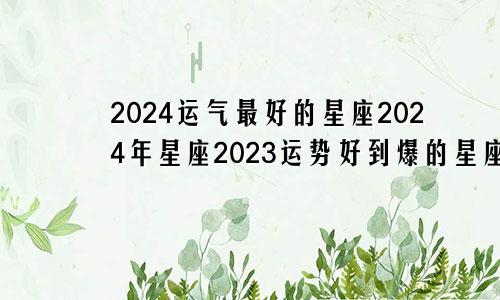 2024运气最好的星座2024年星座2023运势好到爆的星座