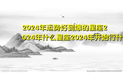 2024年运势好到爆的星座2024年什么星座2024年开始行什么运