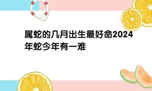 属蛇的几月出生最好命2024年蛇今年有一难