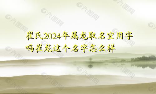 崔氏2024年属龙取名宜用字吗崔龙这个名字怎么样