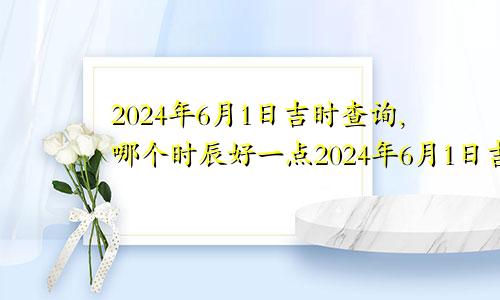 2024年6月1日吉时查询,哪个时辰好一点2024年6月1日吉时查询,哪个时辰好些