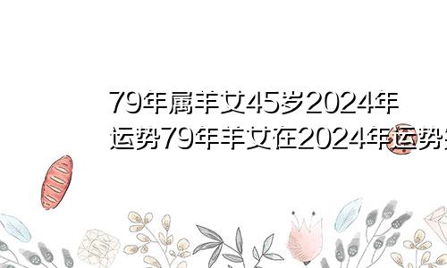 79年属羊女45岁2024年运势79年羊女在2024年运势完整版