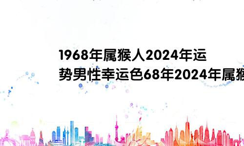 1968年属猴人2024年运势男性幸运色68年2024年属猴人的全年运势