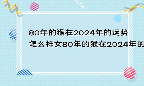 80年的猴在2024年的运势怎么样女80年的猴在2024年的运势怎么样呢