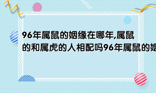 96年属鼠的姻缘在哪年,属鼠的和属虎的人相配吗96年属鼠的姻缘在哪年什么时候结婚好