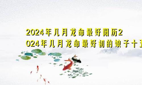 2024年几月龙命最好阳历2024年几月龙命最好初的娘子十五的官是有道理吗