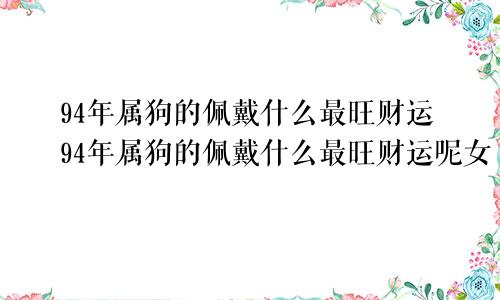 94年属狗的佩戴什么最旺财运94年属狗的佩戴什么最旺财运呢女