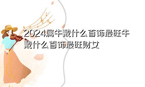 2024属牛戴什么首饰最旺牛戴什么首饰最旺财女