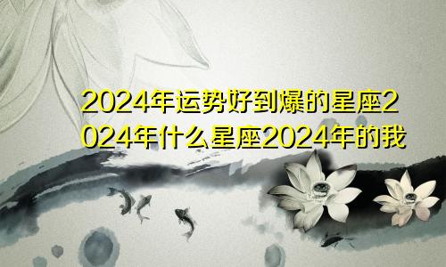 2024年运势好到爆的星座2024年什么星座2024年的我