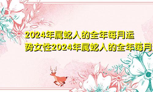 2024年属蛇人的全年每月运势女性2024年属蛇人的全年每月运势详解