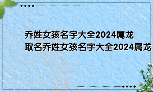 乔姓女孩名字大全2024属龙取名乔姓女孩名字大全2024属龙