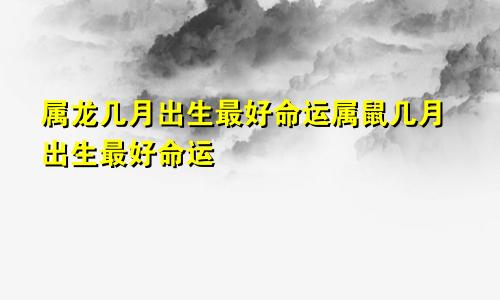 属龙几月出生最好命运属鼠几月出生最好命运