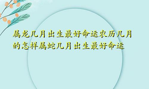 属龙几月出生最好命运农历几月的怎样属蛇几月出生最好命运