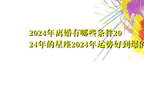 2024年离婚有哪些条件2024年的星座2024年运势好到爆的星座