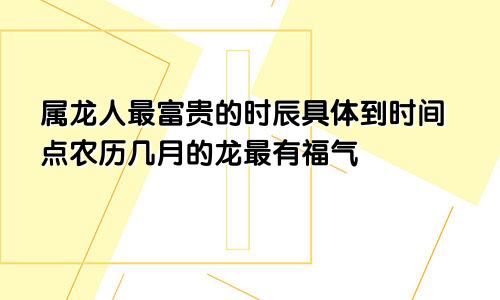 属龙人最富贵的时辰具体到时间点农历几月的龙最有福气