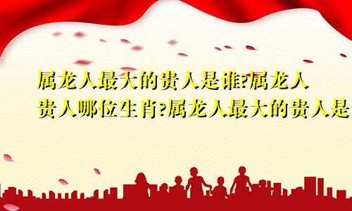 属龙人最大的贵人是谁?属龙人贵人哪位生肖?属龙人最大的贵人是谁呢