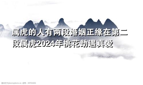 属虎的人有两段婚姻正缘在第二段属虎2024年桃花劫遇真爱