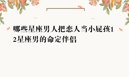 哪些星座男人把恋人当小屁孩12星座男的命定伴侣