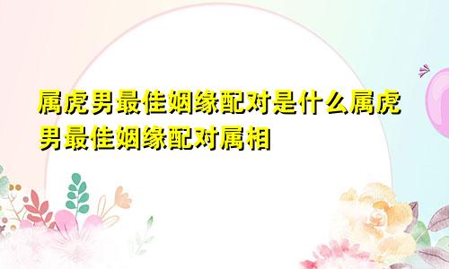 属虎男最佳姻缘配对是什么属虎男最佳姻缘配对属相