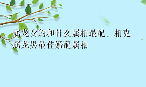 属龙女的和什么属相最配、相克属龙男最佳婚配属相