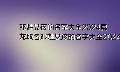 邓姓女孩的名字大全2024属龙取名邓姓女孩的名字大全2024属龙宝宝