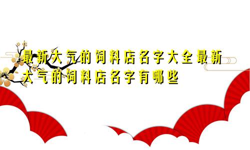 最新大气的饲料店名字大全最新大气的饲料店名字有哪些