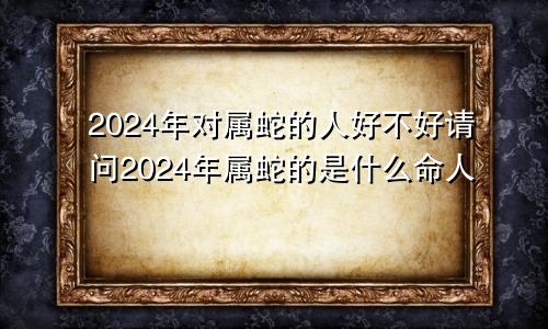 2024年对属蛇的人好不好请问2024年属蛇的是什么命人