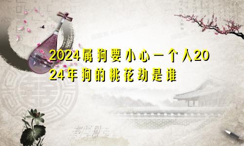 2024属狗要小心一个人2024年狗的桃花劫是谁