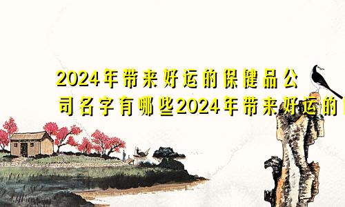 2024年带来好运的保健品公司名字有哪些2024年带来好运的保健品公司名字叫什么