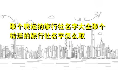 取个转运的旅行社名字大全取个转运的旅行社名字怎么取