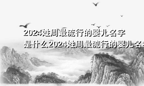 2024姓周最流行的婴儿名字是什么2024姓周最流行的婴儿名字大全