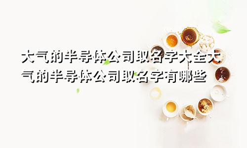 大气的半导体公司取名字大全大气的半导体公司取名字有哪些